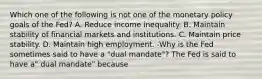 Which one of the following is not one of the monetary policy goals of the​ Fed? A. Reduce income inequality. B. Maintain stability of financial markets and institutions. C. Maintain price stability. D. Maintain high employment. -Why is the Fed sometimes said to have a​ "dual mandate"? The Fed is said to have​ a" dual​ mandate" because