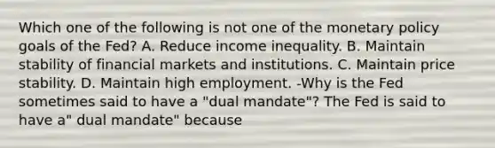 Which one of the following is not one of the <a href='https://www.questionai.com/knowledge/kEE0G7Llsx-monetary-policy' class='anchor-knowledge'>monetary policy</a> goals of the​ Fed? A. Reduce income inequality. B. Maintain stability of financial markets and institutions. C. Maintain price stability. D. Maintain high employment. -Why is the Fed sometimes said to have a​ "dual mandate"? The Fed is said to have​ a" dual​ mandate" because