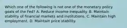 Which one of the following is not one of the monetary policy goals of the​ Fed? A. Reduce income inequality. B. Maintain stability of financial markets and institutions. C. Maintain high employment. D. Maintain price stability.