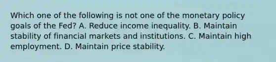 Which one of the following is not one of the <a href='https://www.questionai.com/knowledge/kEE0G7Llsx-monetary-policy' class='anchor-knowledge'>monetary policy</a> goals of the​ Fed? A. Reduce income inequality. B. Maintain stability of financial markets and institutions. C. Maintain high employment. D. Maintain price stability.