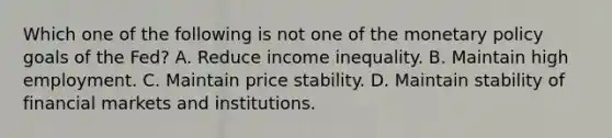 Which one of the following is not one of the monetary policy goals of the​ Fed? A. Reduce income inequality. B. Maintain high employment. C. Maintain price stability. D. Maintain stability of financial markets and institutions.