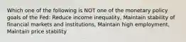 Which one of the following is NOT one of the monetary policy goals of the Fed: Reduce income inequality, Maintain stability of financial markets and institutions, Maintain high employment, Maintain price stability