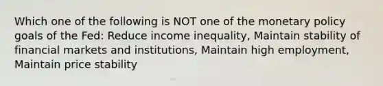 Which one of the following is NOT one of the <a href='https://www.questionai.com/knowledge/kEE0G7Llsx-monetary-policy' class='anchor-knowledge'>monetary policy</a> goals of the Fed: Reduce income inequality, Maintain stability of financial markets and institutions, Maintain high employment, Maintain price stability