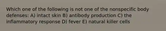 Which one of the following is not one of the nonspecific body defenses: A) intact skin B) antibody production C) the inflammatory response D) fever E) natural killer cells