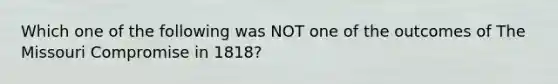 Which one of the following was NOT one of the outcomes of The Missouri Compromise in 1818?