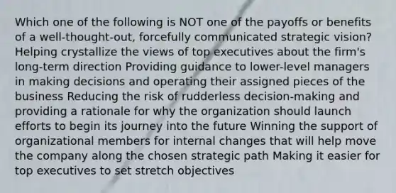 Which one of the following is NOT one of the payoffs or benefits of a well-thought-out, forcefully communicated strategic vision? Helping crystallize the views of top executives about the firm's long-term direction Providing guidance to lower-level managers in making decisions and operating their assigned pieces of the business Reducing the risk of rudderless decision-making and providing a rationale for why the organization should launch efforts to begin its journey into the future Winning the support of organizational members for internal changes that will help move the company along the chosen strategic path Making it easier for top executives to set stretch objectives