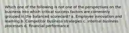 Which one of the following is not one of the perspectives on the business into which critical success factors are commonly grouped in the balanced scorecard? a. Employee innovation and learning b. Competitor business strategies c. Internal business processes d. Financial performance