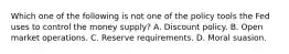 Which one of the following is not one of the policy tools the Fed uses to control the money​ supply? A. Discount policy. B. Open market operations. C. Reserve requirements. D. Moral suasion.