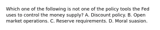 Which one of the following is not one of the policy tools the Fed uses to control the money​ supply? A. Discount policy. B. Open market operations. C. Reserve requirements. D. Moral suasion.