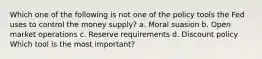 Which one of the following is not one of the policy tools the Fed uses to control the money supply? a. Moral suasion b. Open market operations c. Reserve requirements d. Discount policy Which tool is the most important?