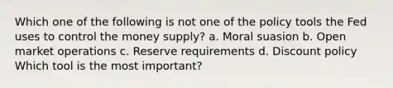 Which one of the following is not one of the policy tools the Fed uses to control the money supply? a. Moral suasion b. Open market operations c. Reserve requirements d. Discount policy Which tool is the most important?