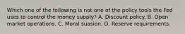 Which one of the following is not one of the policy tools the Fed uses to control the money​ supply? A. Discount policy. B. Open market operations. C. Moral suasion. D. Reserve requirements.