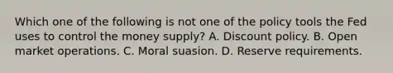 Which one of the following is not one of the policy tools the Fed uses to control the money​ supply? A. Discount policy. B. Open market operations. C. Moral suasion. D. Reserve requirements.