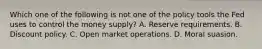 Which one of the following is not one of the policy tools the Fed uses to control the money​ supply? A. Reserve requirements. B. Discount policy. C. Open market operations. D. Moral suasion.