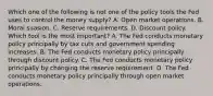 Which one of the following is not one of the policy tools the Fed uses to control the money​ supply? A. Open market operations. B. Moral suasion. C. Reserve requirements. D. Discount policy. Which tool is the most​ important? A. The Fed conducts monetary policy principally by tax cuts and government spending increases. B. The Fed conducts monetary policy principally through discount policy. C. The Fed conducts monetary policy principally by changing the reserve requirement. D. The Fed conducts monetary policy principally through open market operations.