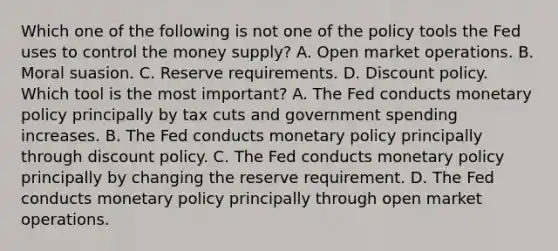 Which one of the following is not one of the policy tools the Fed uses to control the money​ supply? A. Open market operations. B. Moral suasion. C. Reserve requirements. D. Discount policy. Which tool is the most​ important? A. The Fed conducts <a href='https://www.questionai.com/knowledge/kEE0G7Llsx-monetary-policy' class='anchor-knowledge'>monetary policy</a> principally by tax cuts and government spending increases. B. The Fed conducts monetary policy principally through discount policy. C. The Fed conducts monetary policy principally by changing the reserve requirement. D. The Fed conducts monetary policy principally through open market operations.