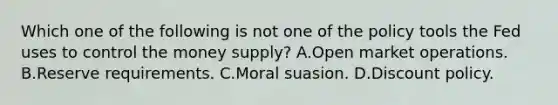 Which one of the following is not one of the policy tools the Fed uses to control the money​ supply? A.Open market operations. B.Reserve requirements. C.Moral suasion. D.Discount policy.