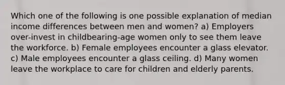 Which one of the following is one possible explanation of median income differences between men and women? a) Employers over-invest in childbearing-age women only to see them leave the workforce. b) Female employees encounter a glass elevator. c) Male employees encounter a glass ceiling. d) Many women leave the workplace to care for children and elderly parents.