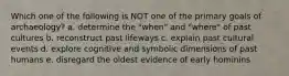 Which one of the following is NOT one of the primary goals of archaeology? a. determine the "when" and "where" of past cultures b. reconstruct past lifeways c. explain past cultural events d. explore cognitive and symbolic dimensions of past humans e. disregard the oldest evidence of early hominins