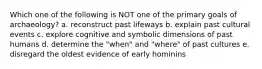 Which one of the following is NOT one of the primary goals of archaeology? a. reconstruct past lifeways b. explain past cultural events c. explore cognitive and symbolic dimensions of past humans d. determine the "when" and "where" of past cultures e. disregard the oldest evidence of early hominins