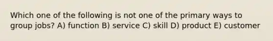 Which one of the following is not one of the primary ways to group jobs? A) function B) service C) skill D) product E) customer