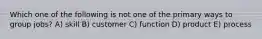 Which one of the following is not one of the primary ways to group jobs? A) skill B) customer C) function D) product E) process