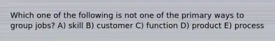 Which one of the following is not one of the primary ways to group jobs? A) skill B) customer C) function D) product E) process
