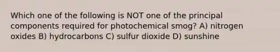 Which one of the following is NOT one of the principal components required for photochemical smog? A) nitrogen oxides B) hydrocarbons C) sulfur dioxide D) sunshine