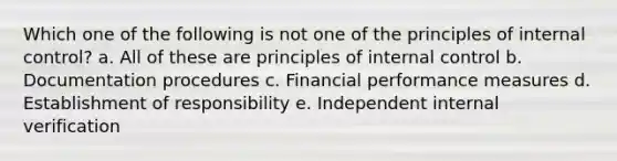 Which one of the following is not one of the principles of internal control? a. All of these are principles of internal control b. Documentation procedures c. Financial performance measures d. Establishment of responsibility e. Independent internal verification