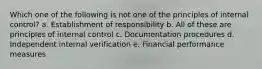 Which one of the following is not one of the principles of internal control? a. Establishment of responsibility b. All of these are principles of internal control c. Documentation procedures d. Independent internal verification e. Financial performance measures