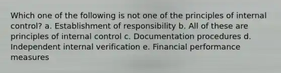 Which one of the following is not one of the principles of internal control? a. Establishment of responsibility b. All of these are principles of internal control c. Documentation procedures d. Independent internal verification e. Financial performance measures