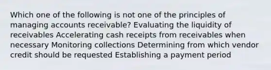 Which one of the following is not one of the principles of managing accounts receivable? Evaluating the liquidity of receivables Accelerating cash receipts from receivables when necessary Monitoring collections Determining from which vendor credit should be requested Establishing a payment period