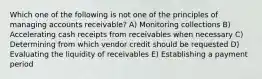 Which one of the following is not one of the principles of managing accounts receivable? A) Monitoring collections B) Accelerating cash receipts from receivables when necessary C) Determining from which vendor credit should be requested D) Evaluating the liquidity of receivables E) Establishing a payment period