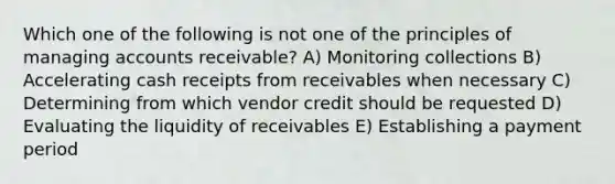 Which one of the following is not one of the principles of managing accounts receivable? A) Monitoring collections B) Accelerating cash receipts from receivables when necessary C) Determining from which vendor credit should be requested D) Evaluating the liquidity of receivables E) Establishing a payment period