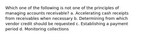 Which one of the following is not one of the principles of managing accounts receivable? a. Accelerating cash receipts from receivables when necessary b. Determining from which vendor credit should be requested c. Establishing a payment period d. Monitoring collections