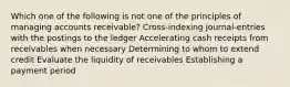 Which one of the following is not one of the principles of managing accounts receivable? Cross-indexing journal-entries with the postings to the ledger Accelerating cash receipts from receivables when necessary Determining to whom to extend credit Evaluate the liquidity of receivables Establishing a payment period