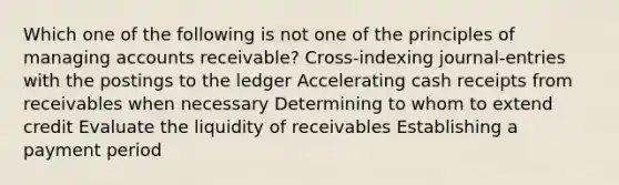 Which one of the following is not one of the principles of managing accounts receivable? Cross-indexing journal-entries with the postings to the ledger Accelerating cash receipts from receivables when necessary Determining to whom to extend credit Evaluate the liquidity of receivables Establishing a payment period