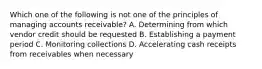 Which one of the following is not one of the principles of managing accounts receivable? A. Determining from which vendor credit should be requested B. Establishing a payment period C. Monitoring collections D. Accelerating cash receipts from receivables when necessary