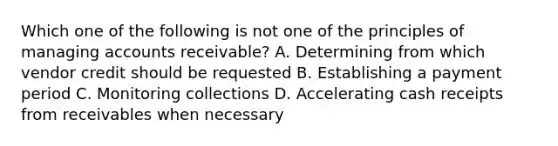 Which one of the following is not one of the principles of managing accounts receivable? A. Determining from which vendor credit should be requested B. Establishing a payment period C. Monitoring collections D. Accelerating cash receipts from receivables when necessary