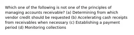 Which one of the following is not one of the principles of managing accounts receivable? (a) Determining from which vendor credit should be requested (b) Accelerating cash receipts from receivables when necessary (c) Establishing a payment period (d) Monitoring collections