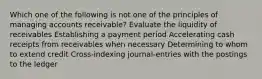 Which one of the following is not one of the principles of managing accounts receivable? Evaluate the liquidity of receivables Establishing a payment period Accelerating cash receipts from receivables when necessary Determining to whom to extend credit Cross-indexing journal-entries with the postings to the ledger