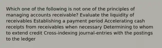 Which one of the following is not one of the principles of managing accounts receivable? Evaluate the liquidity of receivables Establishing a payment period Accelerating cash receipts from receivables when necessary Determining to whom to extend credit Cross-indexing journal-entries with the postings to the ledger