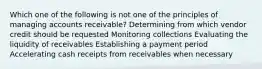 Which one of the following is not one of the principles of managing accounts receivable? Determining from which vendor credit should be requested Monitoring collections Evaluating the liquidity of receivables Establishing a payment period Accelerating cash receipts from receivables when necessary