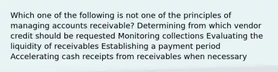 Which one of the following is not one of the principles of managing accounts receivable? Determining from which vendor credit should be requested Monitoring collections Evaluating the liquidity of receivables Establishing a payment period Accelerating cash receipts from receivables when necessary