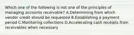 Which one of the following is not one of the principles of managing accounts receivable? A.Determining from which vendor credit should be requested B.Establishing a payment period C.Monitoring collections D.Accelerating cash receipts from receivables when necessary