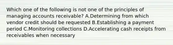 Which one of the following is not one of the principles of managing accounts receivable? A.Determining from which vendor credit should be requested B.Establishing a payment period C.Monitoring collections D.Accelerating cash receipts from receivables when necessary