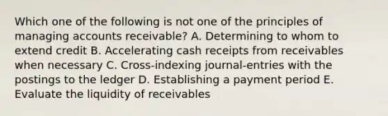 Which one of the following is not one of the principles of managing accounts receivable? A. Determining to whom to extend credit B. Accelerating cash receipts from receivables when necessary C. Cross-indexing journal-entries with the postings to the ledger D. Establishing a payment period E. Evaluate the liquidity of receivables