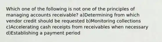 Which one of the following is not one of the principles of managing accounts receivable? a)Determining from which vendor credit should be requested b)Monitoring collections c)Accelerating cash receipts from receivables when necessary d)Establishing a payment period