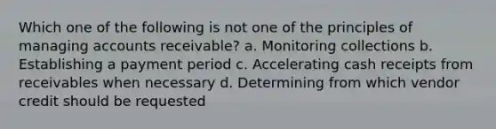 Which one of the following is not one of the principles of managing accounts receivable? a. Monitoring collections b. Establishing a payment period c. Accelerating cash receipts from receivables when necessary d. Determining from which vendor credit should be requested