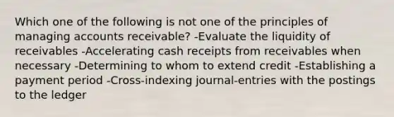 Which one of the following is not one of the principles of managing accounts receivable? -Evaluate the liquidity of receivables -Accelerating cash receipts from receivables when necessary -Determining to whom to extend credit -Establishing a payment period -Cross-indexing journal-entries with the postings to the ledger